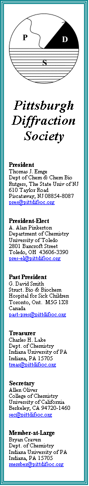 Text Box:  


Pittsburgh
Diffraction
Society



President
Thomas J. Emge
Dept of Chem & Chem Bio
Rutgers, The State Univ of NJ
610 Taylor Road
Piscataway, NJ 08854-8087
pres@pittdifsoc.org

 
President-Elect
A. Alan Pinkerton
Department of Chemistry
University of Toledo
2801 Bancroft Street
Toledo, OH  43606-3390
pres-el@pittdifsoc.org

 
Past President
G. David Smith
Struct. Bio & Biochem
Hospital for Sick Children
Toronto, Ont.  M5G 1X8
Canada
past-pres@pittdifsoc.org

 
Treasurer
Charles H. Lake
Dept. of Chemistry
Indiana University of PA
Indiana, PA 15705
treas@pittdifsoc.org

 
Secretary
Allen Oliver
College of Chemistry
University of California
Berkeley, CA 94720-1460
sec@pittdifsoc.org

 
Member-at-Large
Bryan Craven
Dept. of Chemistry
Indiana University of PA
Indiana, PA 15705
member@pittdifsoc.org
 

